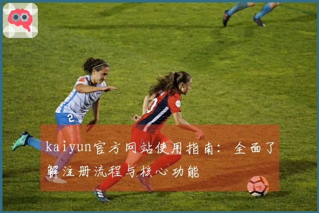 kaiyun官方网站使用指南：全面了解注册流程与核心功能